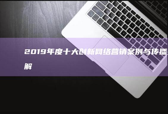 2019年度十大创新网络营销案例与传播策略解析